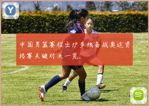中国男篮赛程出炉多线备战奥运资格赛关键对决一览