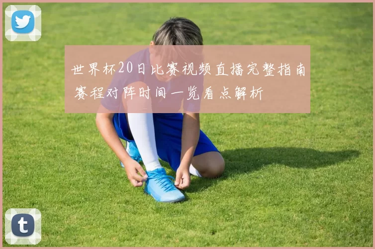 世界杯20日比赛视频直播完整指南 赛程对阵时间一览看点解析