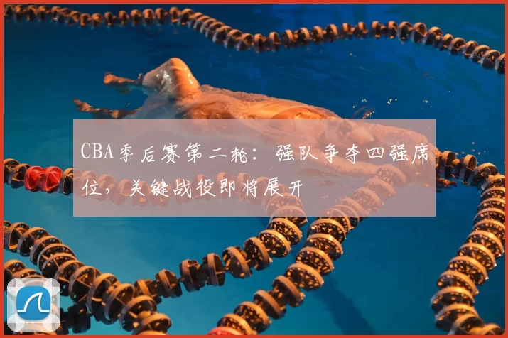 CBA季后赛第二轮：强队争夺四强席位，关键战役即将展开