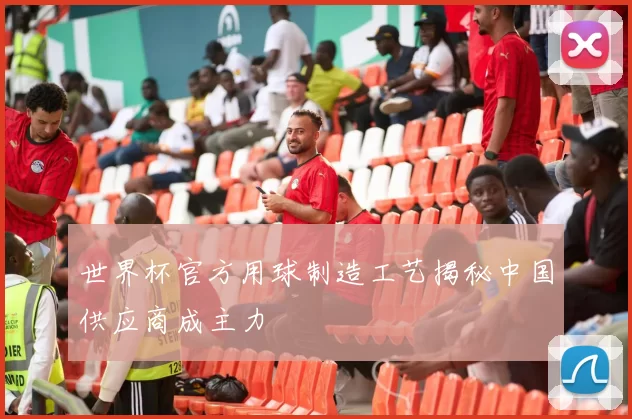 世界杯官方用球制造工艺揭秘中国供应商成主力