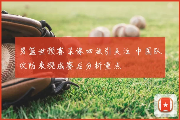 男篮世预赛录像回放引关注 中国队攻防表现成赛后分析重点