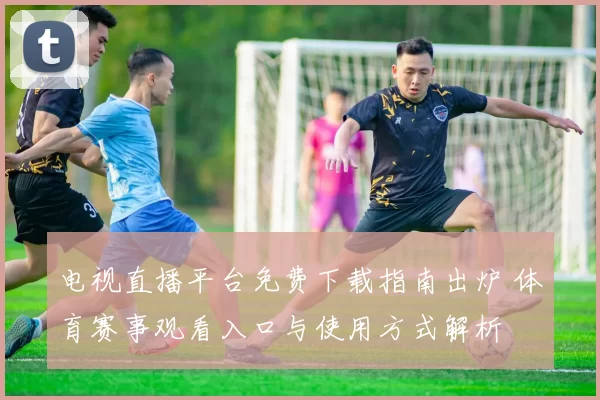 电视直播平台免费下载指南出炉 体育赛事观看入口与使用方式解析