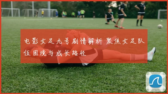 电影女足九号剧情解析 聚焦女足队伍困境与成长路径