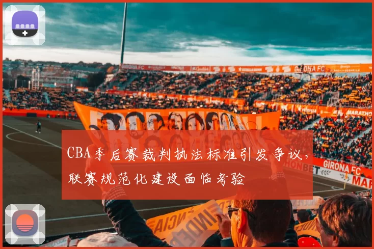 CBA季后赛裁判执法标准引发争议，联赛规范化建设面临考验