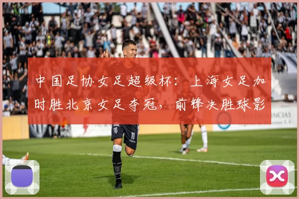 中国足协女足超级杯:上海女足加时胜北京女足夺冠,前锋决胜球影响联赛争夺