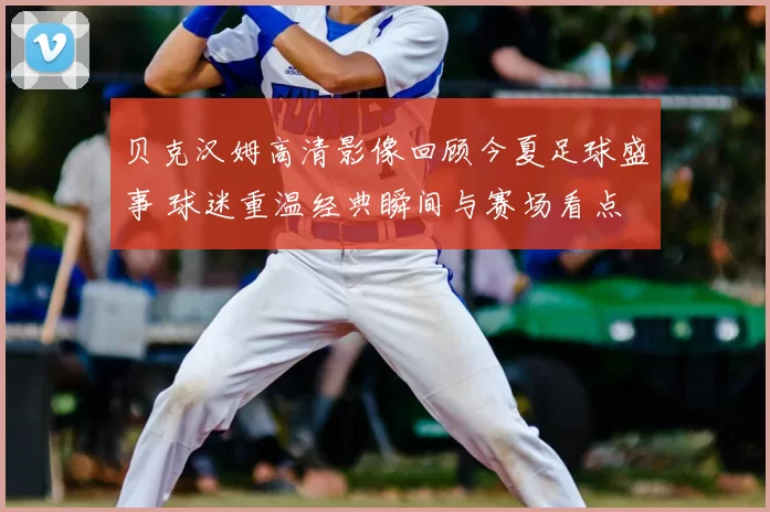 贝克汉姆高清影像回顾今夏足球盛事 球迷重温经典瞬间与赛场看点