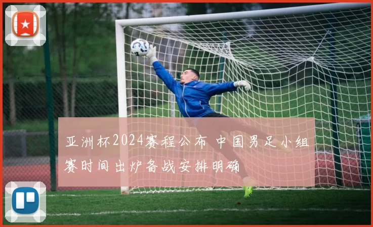 亚洲杯2024赛程公布 中国男足小组赛时间出炉备战安排明确