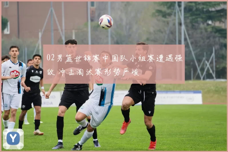 02男篮世锦赛中国队小组赛遭遇强敌 冲击淘汰赛形势严峻
