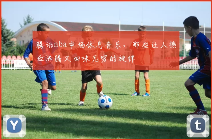 腾讯nba中场休息音乐，那些让人热血沸腾又回味无穷的旋律