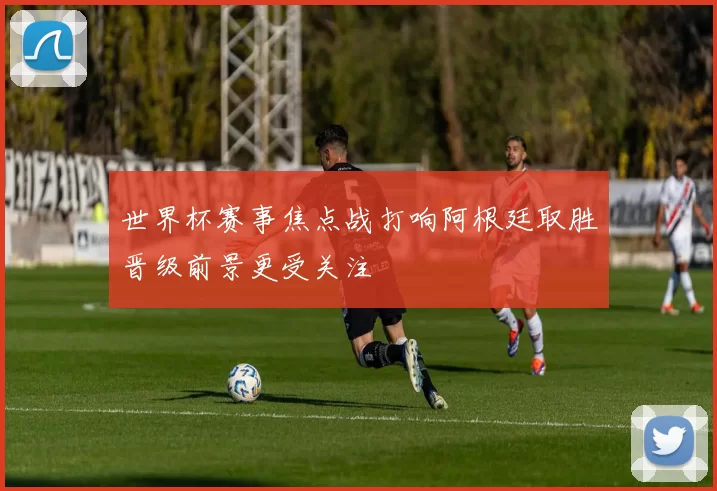 世界杯赛事焦点战打响阿根廷取胜晋级前景更受关注