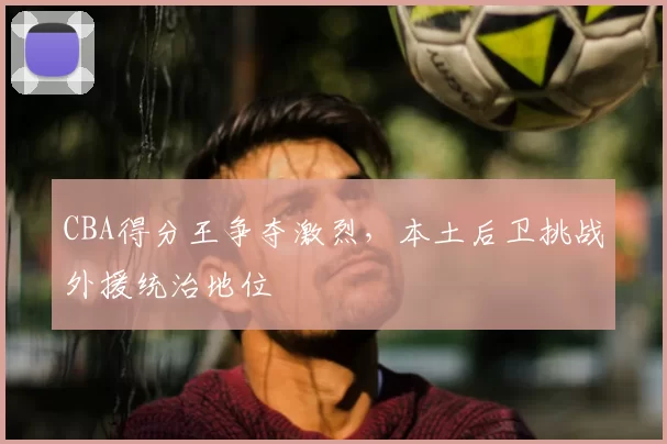 CBA得分王争夺激烈，本土后卫挑战外援统治地位