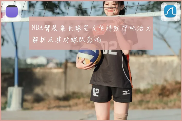 NBA臂展最长球星戈伯特防守统治力解析及其对球队影响