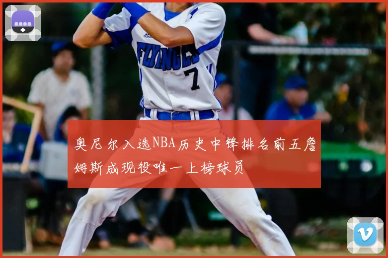 奥尼尔入选NBA历史中锋排名前五詹姆斯成现役唯一上榜球员