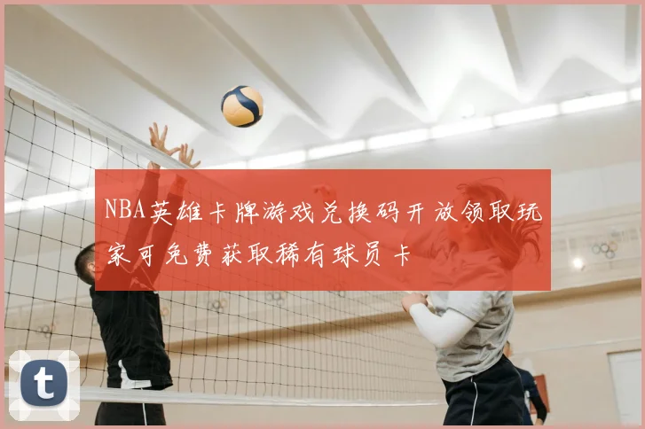 NBA英雄卡牌游戏兑换码开放领取玩家可免费获取稀有球员卡