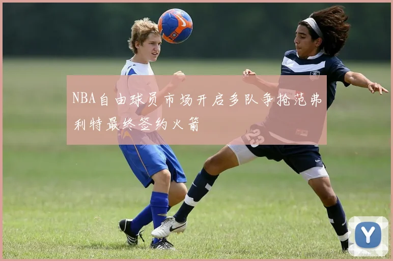 NBA自由球员市场开启多队争抢范弗利特最终签约火箭