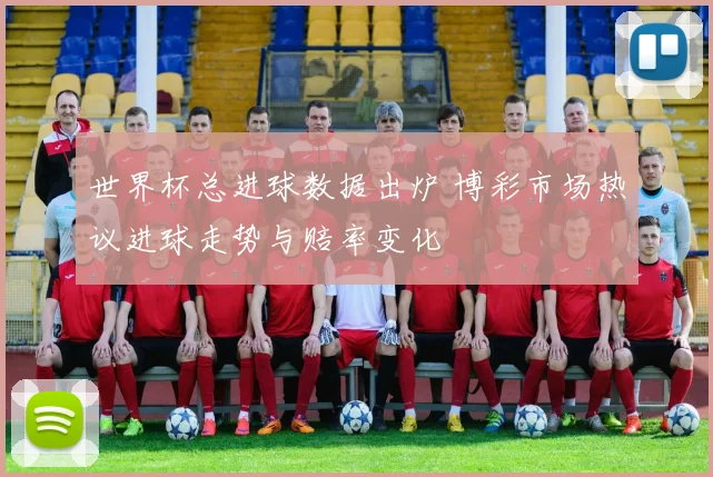 世界杯总进球数据出炉 博彩市场热议进球走势与赔率变化