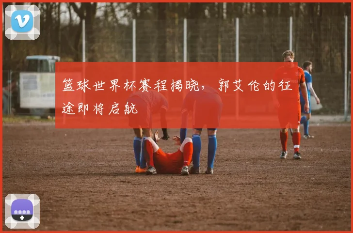篮球世界杯赛程揭晓，郭艾伦的征途即将启航