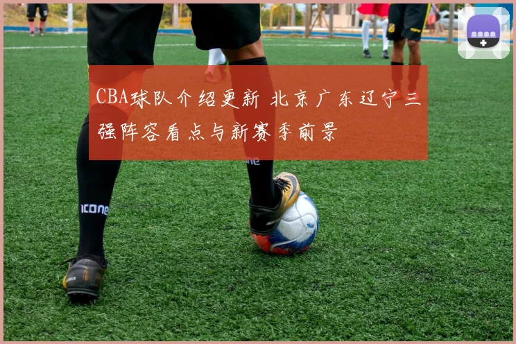 CBA球队介绍更新 北京广东辽宁三强阵容看点与新赛季前景
